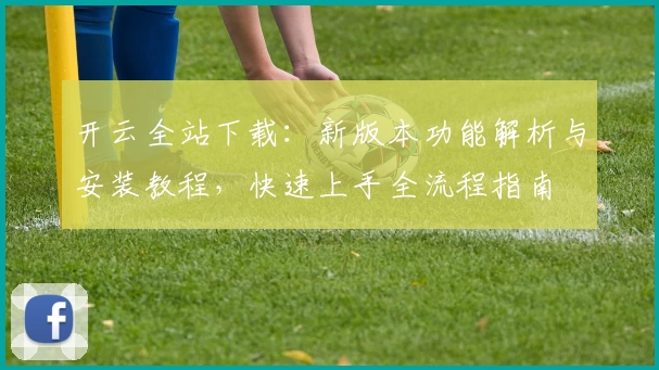 开云全站下载：新版本功能解析与安装教程，快速上手全流程指南