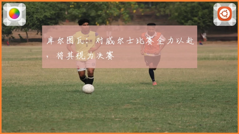 库尔图瓦:对威尔士比赛全力以赴,将其视为决赛