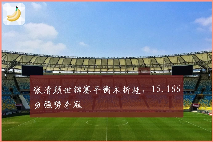 张清颖世锦赛平衡木折桂，15.166分强势夺冠