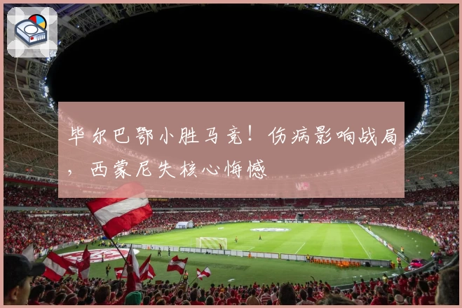 毕尔巴鄂小胜马竞！伤病影响战局，西蒙尼失核心悔憾