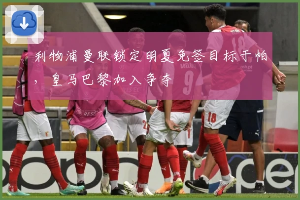 利物浦曼联锁定明夏免签目标于帕，皇马巴黎加入争夺