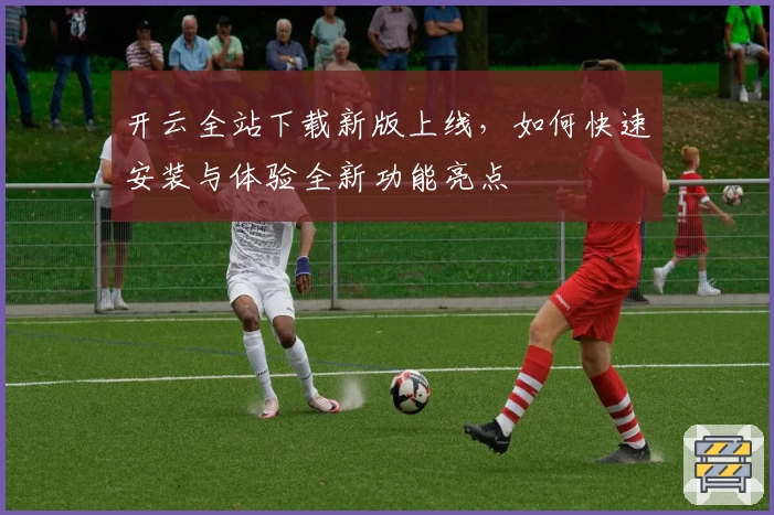 开云全站下载新版上线，如何快速安装与体验全新功能亮点