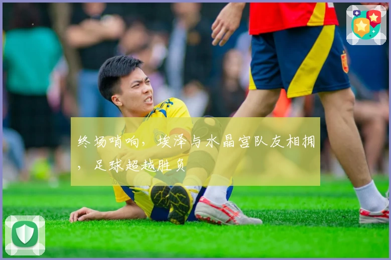 终场哨响,埃泽与水晶宫队友相拥,足球超越胜负