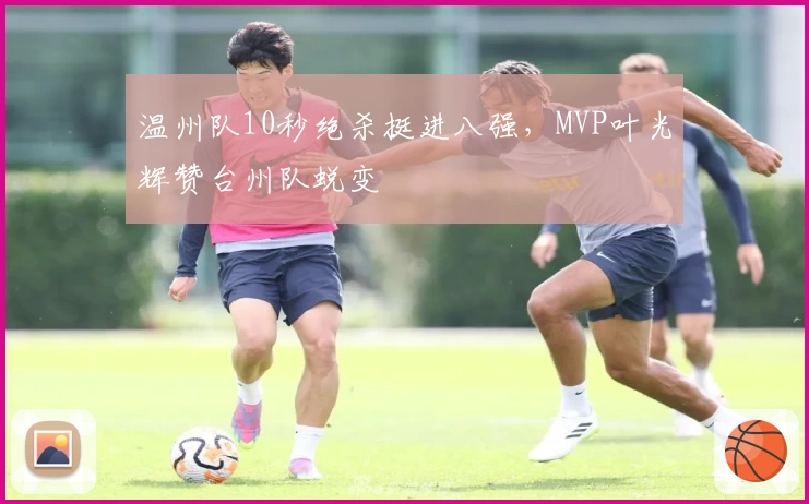 温州队10秒绝杀挺进八强，MVP叶光辉赞台州队蜕变