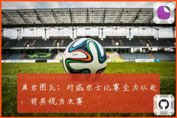 库尔图瓦：对威尔士比赛全力以赴，将其视为决赛