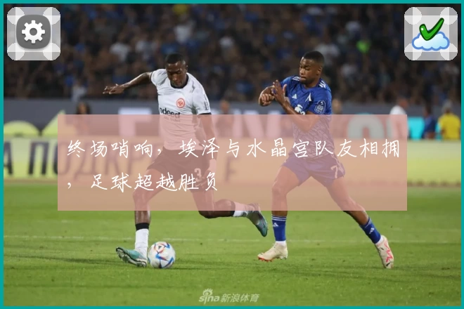 终场哨响，埃泽与水晶宫队友相拥，足球超越胜负