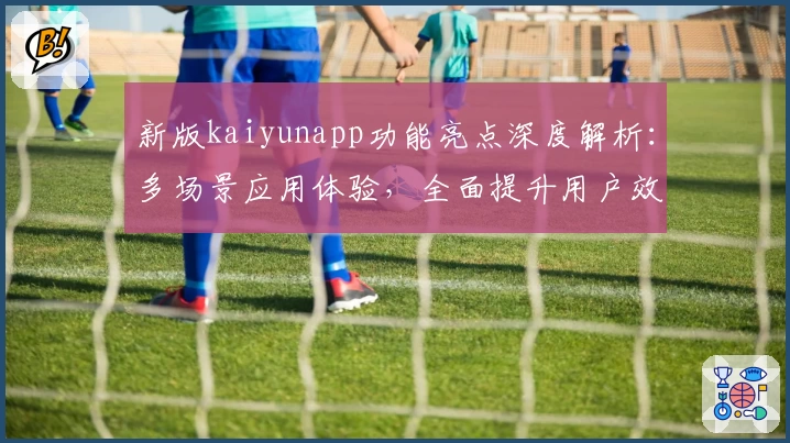 新版kaiyunapp功能亮点深度解析：多场景应用体验，全面提升用户效率