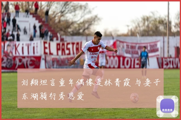 刘翔坦言童年偶像是林青霞 与妻子东湖骑行秀恩爱