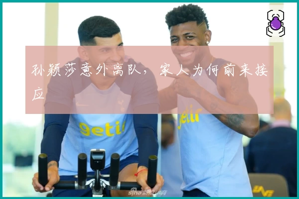 孙颖莎意外离队，家人为何前来接应